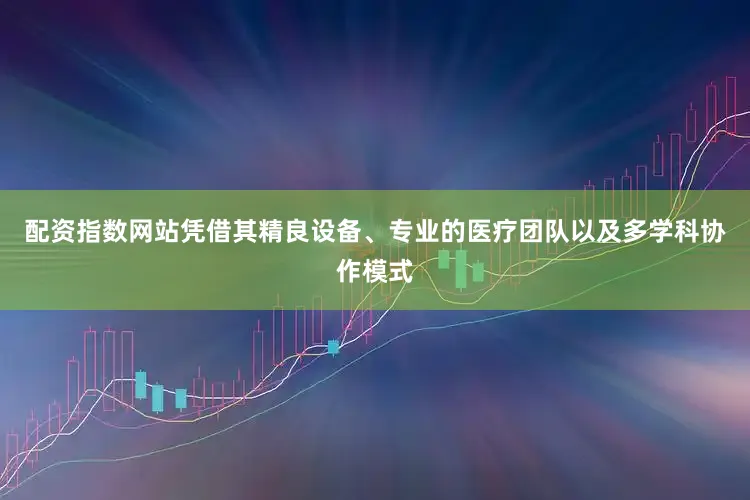 配资指数网站凭借其精良设备、专业的医疗团队以及多学科协作模式