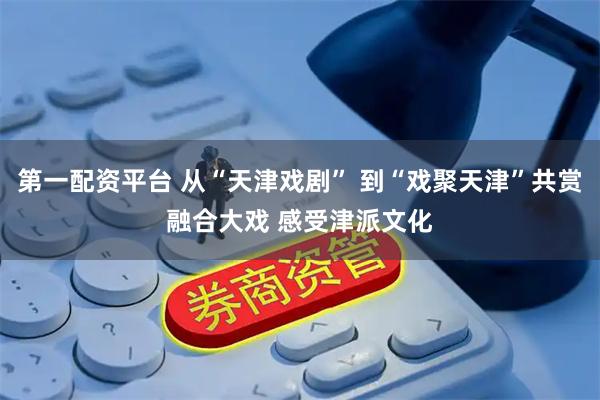 第一配资平台 从“天津戏剧” 到“戏聚天津”共赏融合大戏 感受津派文化