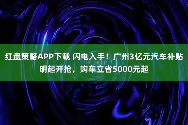 红盘策略APP下载 闪电入手！广州3亿元汽车补贴明起开抢，购车立省5000元起