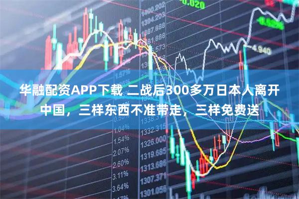 华融配资APP下载 二战后300多万日本人离开中国,三样东西不准带走,三样免费送