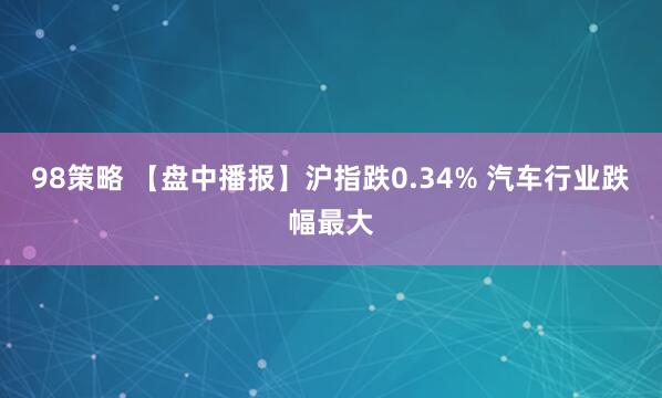 98策略 【盘中播报】沪指跌0.34% 汽车行业跌幅最大