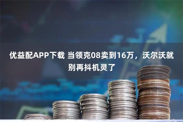 优益配APP下载 当领克08卖到16万，沃尔沃就别再抖机灵了
