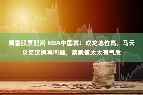 闻喜股票配资 NBA中国赛！成龙地位高，马云贝克汉姆再同框，蔡崇信太太有气质