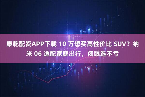 康乾配资APP下载 10 万想买高性价比 SUV？纳米 06 适配家庭出行，闭眼选不亏