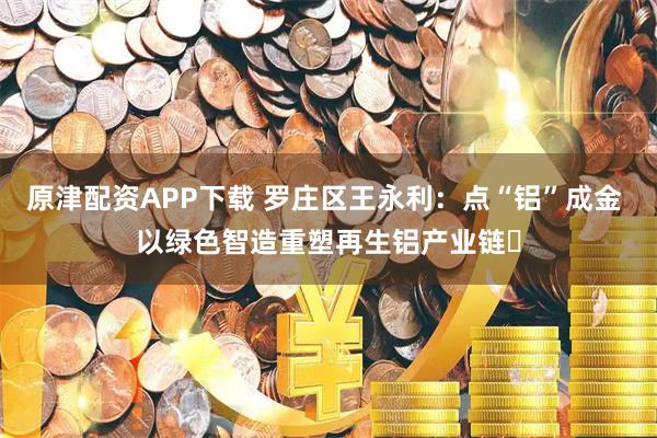 原津配资APP下载 罗庄区王永利：点“铝”成金 以绿色智造重塑再生铝产业链​