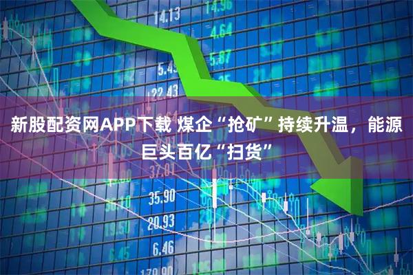 新股配资网APP下载 煤企“抢矿”持续升温，能源巨头百亿“扫货”