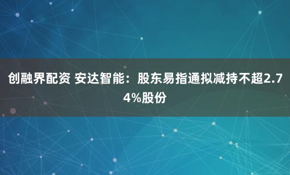 创融界配资 安达智能：股东易指通拟减持不超2.74%股份