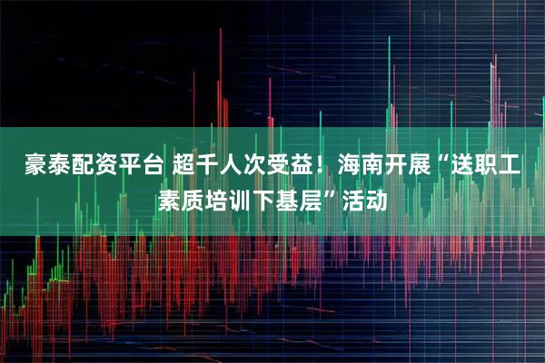豪泰配资平台 超千人次受益！海南开展“送职工素质培训下基层”活动