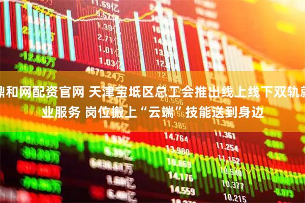 鼎和网配资官网 天津宝坻区总工会推出线上线下双轨就业服务 岗位搬上“云端”技能送到身边