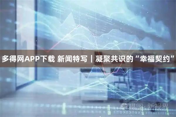 多得网APP下载 新闻特写｜凝聚共识的“幸福契约”
