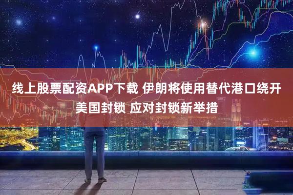 线上股票配资APP下载 伊朗将使用替代港口绕开美国封锁 应对封锁新举措