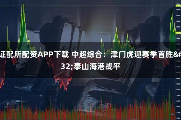 证配所配资APP下载 中超综合：津门虎迎赛季首胜 泰山海港战平