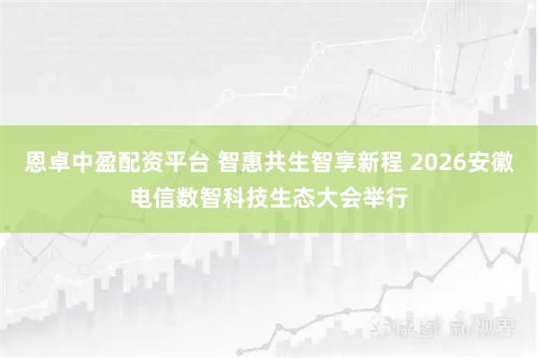 恩卓中盈配资平台 智惠共生智享新程 2026安徽电信数智科技生态大会举行