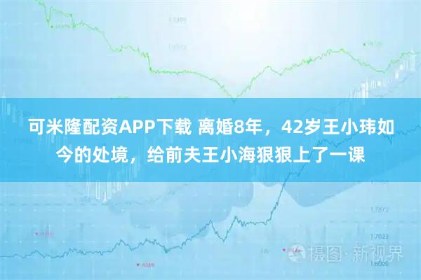 可米隆配资APP下载 离婚8年，42岁王小玮如今的处境，给前夫王小海狠狠上了一课