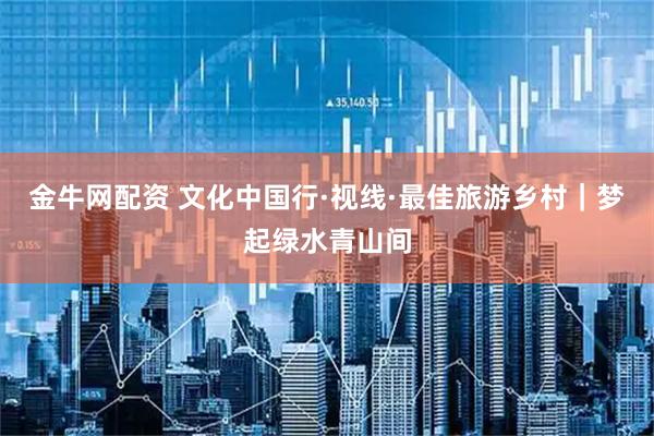 金牛网配资 文化中国行·视线·最佳旅游乡村｜梦起绿水青山间
