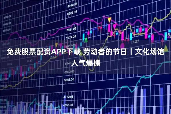 免费股票配资APP下载 劳动者的节日｜文化场馆人气爆棚