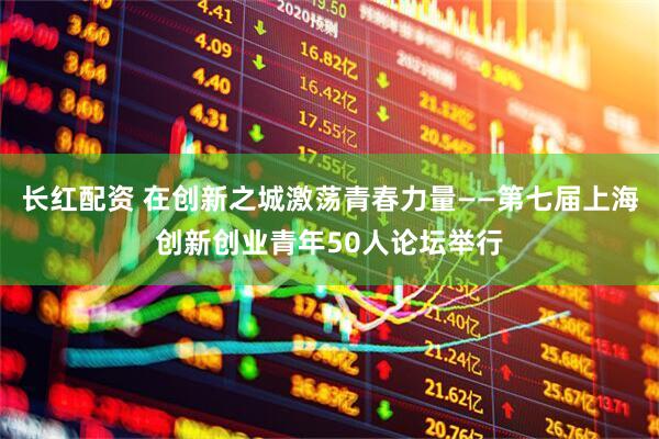 长红配资 在创新之城激荡青春力量——第七届上海创新创业青年50人论坛举行