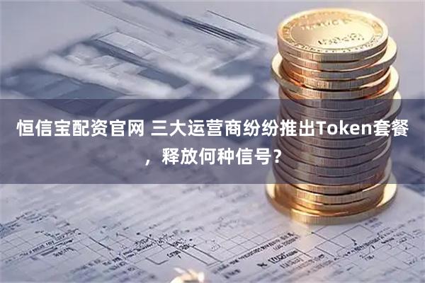 恒信宝配资官网 三大运营商纷纷推出Token套餐，释放何种信号？