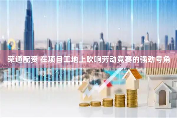 荣通配资 在项目工地上吹响劳动竞赛的强劲号角