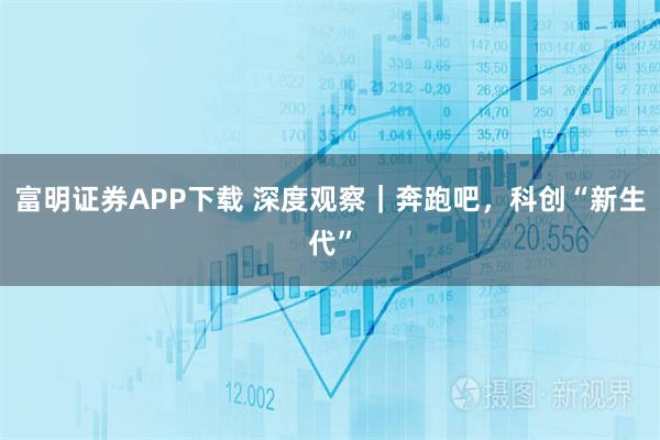 富明证券APP下载 深度观察｜奔跑吧，科创“新生代”