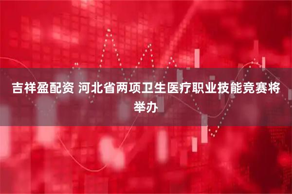 吉祥盈配资 河北省两项卫生医疗职业技能竞赛将举办