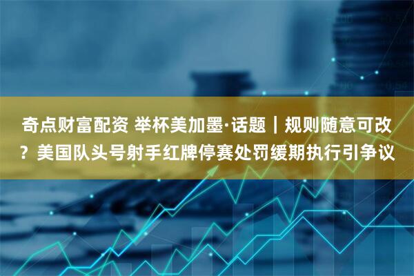 奇点财富配资 举杯美加墨·话题｜规则随意可改？美国队头号射手红牌停赛处罚缓期执行引争议