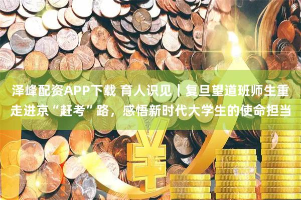 泽峰配资APP下载 育人识见｜复旦望道班师生重走进京“赶考”路，感悟新时代大学生的使命担当
