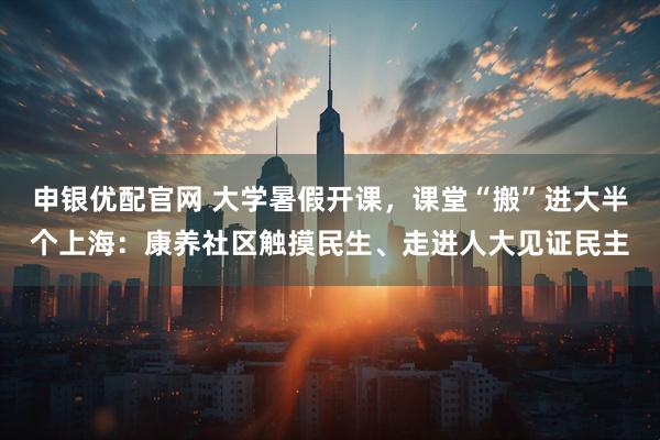 申银优配官网 大学暑假开课，课堂“搬”进大半个上海：康养社区触摸民生、走进人大见证民主