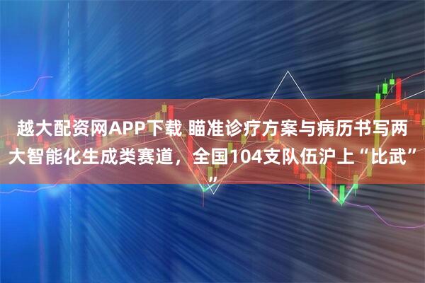 越大配资网APP下载 瞄准诊疗方案与病历书写两大智能化生成类赛道，全国104支队伍沪上“比武”
