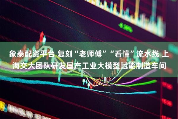 象泰配资平台 复刻“老师傅”“看懂”流水线 上海交大团队研发国产工业大模型赋能制造车间