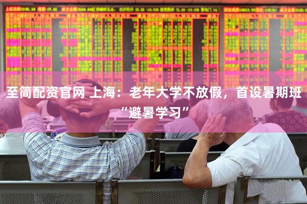 至简配资官网 上海：老年大学不放假，首设暑期班“避暑学习”