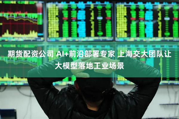 期货配资公司 AI+前沿部署专家 上海交大团队让大模型落地工业场景