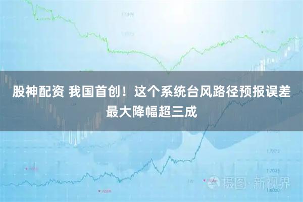 股神配资 我国首创！这个系统台风路径预报误差最大降幅超三成
