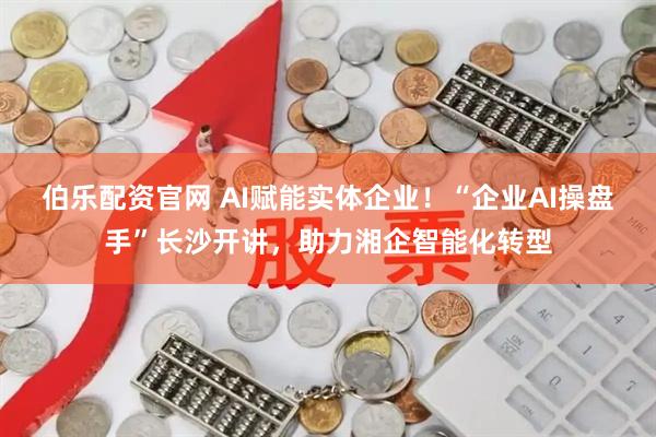 伯乐配资官网 AI赋能实体企业！“企业AI操盘手”长沙开讲，助力湘企智能化转型