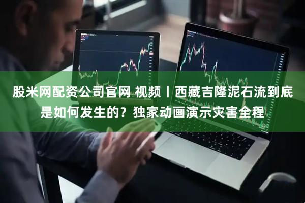 股米网配资公司官网 视频丨西藏吉隆泥石流到底是如何发生的？独家动画演示灾害全程