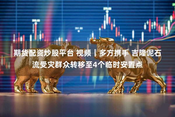 期货配资炒股平台 视频｜多方携手 吉隆泥石流受灾群众转移至4个临时安置点