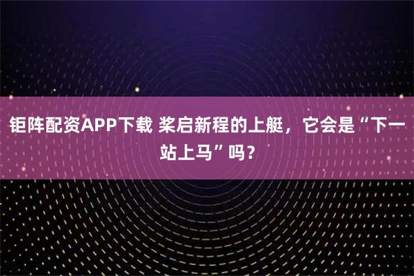 钜阵配资APP下载 桨启新程的上艇，它会是“下一站上马”吗？
